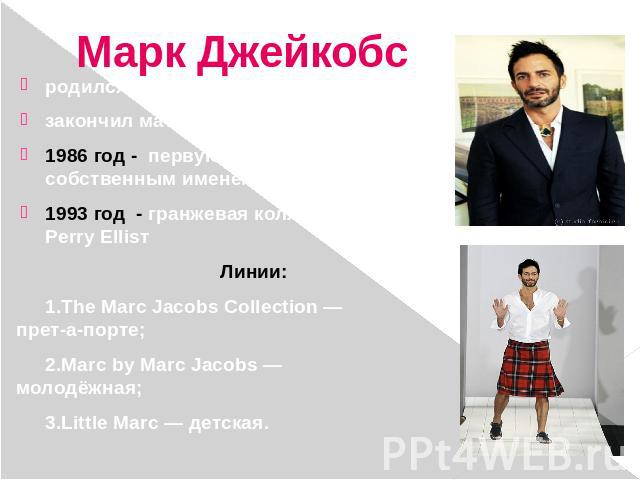 Марк Джейкобс родился  в  Нью-  Йорке;закончил математическую  школу; 1986 год - первую коллекцию под собственным именем Marc Jacobs label;1993 год - гранжевая коллекция для марки Perry EllisтЛинии:1.The Marc Jacobs Collection — прет-а-порте;2.Marc …
