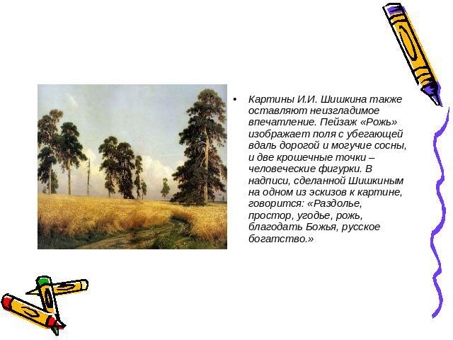 Картины И.И. Шишкина также оставляют неизгладимое впечатление. Пейзаж «Рожь» изображает поля с убегающей вдаль дорогой и могучие сосны, и две крошечные точки – человеческие фигурки. В надписи, сделанной Шишкиным на одном из эскизов к картине, говори…