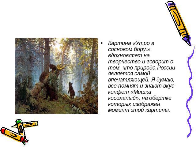 Картина «Утро в сосновом бору.» вдохновляет на творчество и говорит о том, что природа России является самой впечатляющей. Я думаю, все помнят и знают вкус конфет «Мишка косолапый», на обертке которых изображен момент этой картины.