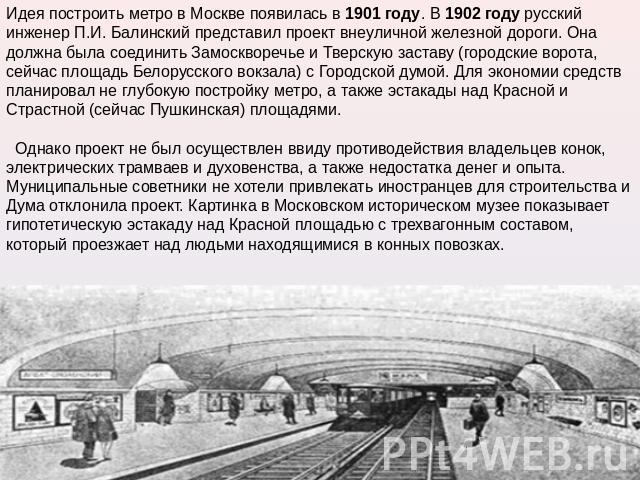 Идея построить метро в Москве появилась в 1901 году. В 1902 году русский инженер П.И. Балинский представил проект внеуличной железной дороги. Она должна была соединить Замоскворечье и Тверскую заставу (городские ворота, сейчас площадь Белорусского в…
