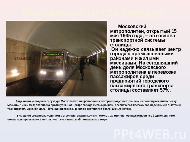 Московское метро сегодня Московский метрополитен, открытый 15 мая 1935 года, – это основа транспортной системы столицы. Он надежно связывает центр города с промышленными районами и жилыми массивами. На сегодняшний день доля Московского метрополитена…