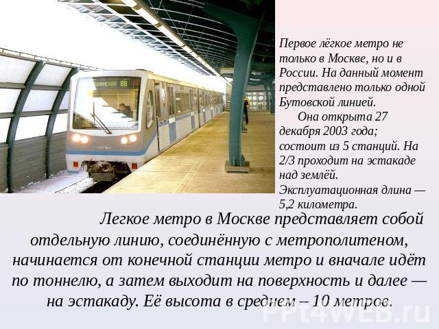 Первое лёгкое метро не только в Москве, но и в России. На данный момент представлено только одной Бутовской линией. Она открыта 27 декабря 2003 года; состоит из 5 станций. На 2/3 проходит на эстакаде над землёй. Эксплуатационная длина — 5,2 километр…