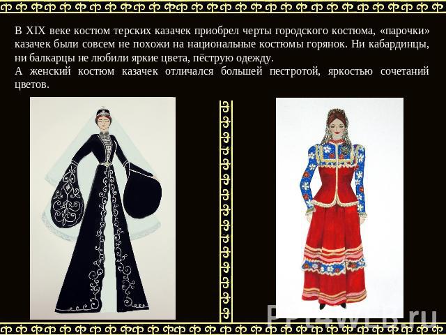В XIX веке костюм терских казачек приобрел черты городского костюма, «парочки» казачек были совсем не похожи на национальные костюмы горянок. Ни кабардинцы, ни балкарцы не любили яркие цвета, пёструю одежду. А женский костюм казачек отличался больше…