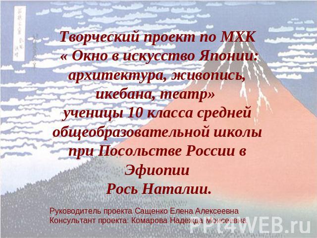 Творческий проект по МХК « Окно в искусство Японии: архитектура, живопись, икебана, театр» ученицы 10 класса средней общеобразовательной школы при Посольстве России в Эфиопии Рось Наталии. Руководитель проекта Сащенко Елена АлексеевнаКонсультант про…