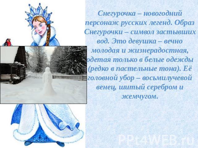 Снегурочка – новогодний персонаж русских легенд. Образ Снегурочки – символ застывших вод. Это девушка – вечно молодая и жизнерадостная, одетая только в белые одежды (редко в пастельные тона). Её головной убор – восьмилучевой венец, шитый серебром и …
