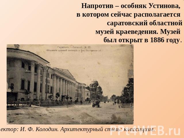 Напротив – особняк Устинова, в котором сейчас располагается саратовский областноймузей краеведения. Музей был открыт в 1886 году. Архитектор: И. Ф. Колодин. Архитектурный стиль: классицизм.