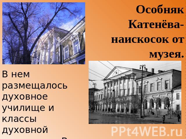 Особняк Катенёва- наискосок от музея. В нем размещалось духовное училище и классы духовной семинарии. В 1842—1846 годах в этом здании учился Н. Г. Чернышевский