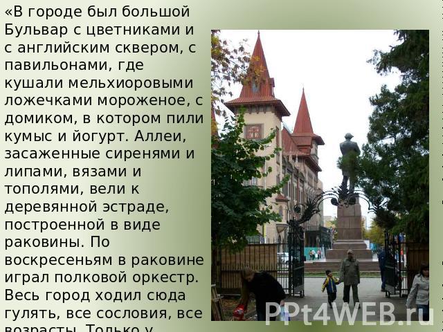 «В городе был большой Бульвар с цветниками и с английским сквером, с павильонами, где кушали мельхиоровыми ложечками мороженое, с домиком, в котором пили кумыс и йогурт. Аллеи, засаженные сиренями и липами, вязами и тополями, вели к деревянной эстра…