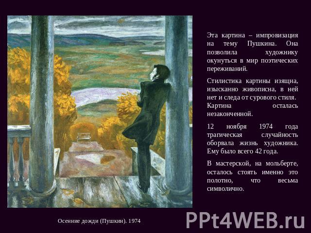 Эта картина – импровизация на тему Пушкина. Она позволила художнику окунуться в мир поэтических переживаний. Стилистика картины изящна, изысканно живописна, в ней нет и следа от сурового стиля. Картина осталась незаконченной. 12 ноября 1974 года тра…