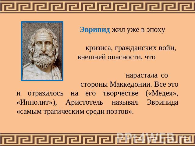 Эврипид жил уже в эпоху кризиса, гражданских войн, внешней опасности, что нарастала со стороны Маккедонии. Все это и отразилось на его творчестве («Медея», «Ипполит»), Аристотель называл Эврипида «самым трагическим среди поэтов».