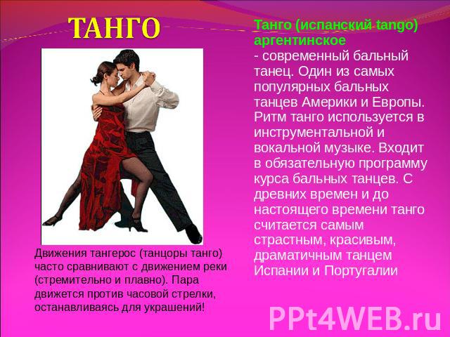 ТАНГО Движения тангерос (танцоры танго) часто сравнивают с движением реки (стремительно и плавно). Пара движется против часовой стрелки, останавливаясь для украшений! Танго (испанский tango) аргентинское - современный бальный танец. Один из самых по…