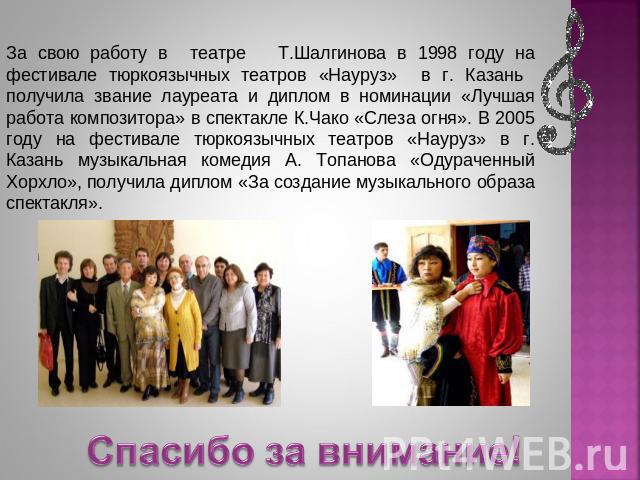 За свою работу в театре Т.Шалгинова в 1998 году на фестивале тюркоязычных театров «Науруз» в г. Казань получила звание лауреата и диплом в номинации «Лучшая работа композитора» в спектакле К.Чако «Слеза огня». В 2005 году на фестивале тюркоязычных т…