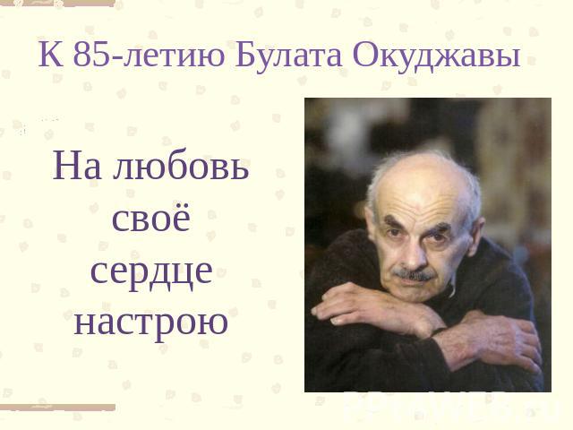 К 85-летию Булата Окуджавы На любовь своё сердце настрою