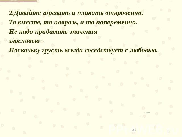 2.Давайте горевать и плакать откровенно,То вместе, то поврозь, а то попеременно.Не надо придавать значения злословью -Поскольку грусть всегда соседствует с любовью. 