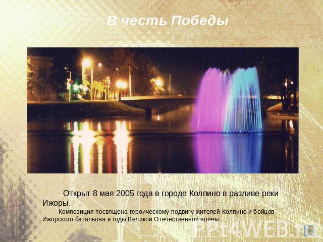 В честь Победы Открыт 8 мая 2005 года в городе Колпино в разливе реки Ижоры. Композиция посвящена героическому подвигу жителей Колпино и бойцов Ижорского батальона в годы Великой Отечественной войны.