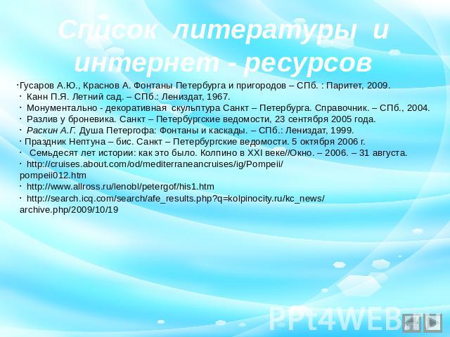 Список литературы и интернет - ресурсов Гусаров А.Ю., Краснов А. Фонтаны Петербурга и пригородов – СПб. : Паритет, 2009. Канн П.Я. Летний сад. – СПб.: Лениздат, 1967. Монументально - декоративная скульптура Санкт – Петербурга. Справочник. – СПб., 20…