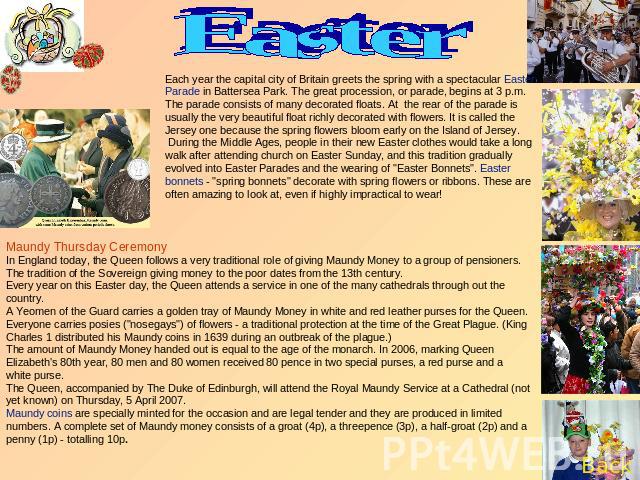 Easter Each year the capital city of Britain greets the spring with a spectacular Easter Parade in Battersea Park. The great procession, or parade, begins at 3 p.m. The parade consists of many decorated floats. At the rear of the parade is usually t…