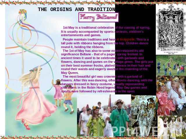 THE ORIGINS AND TRADITIONS OF MAYDAY 1st May is a traditional celebration of the coming of spring,It is usually accompanied by sports contests, children's entertainments and games. People maintain traditions and have a maypole. This is a tall pole w…