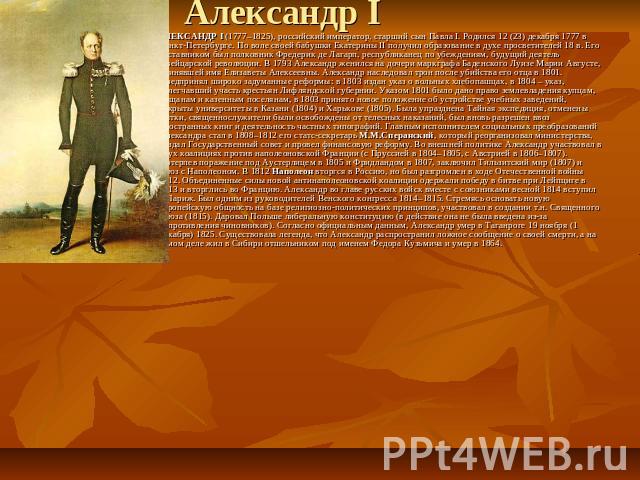 АЛЕКСАНДР I (1777–1825), российский император, старший сын Павла I. Родился 12 (23) декабря 1777 в Санкт-Петербурге. По воле своей бабушки Екатерины II получил образование в духе просветителей 18 в. Его наставником был полковник Фредерик де Лагарп, …