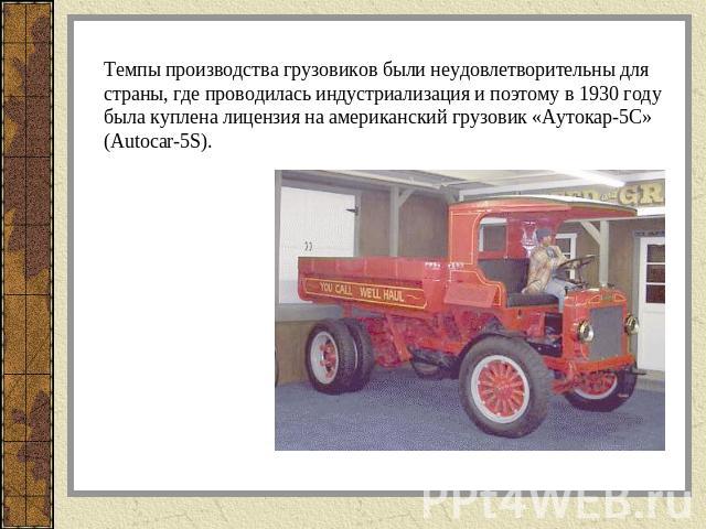 Темпы производства грузовиков были неудовлетворительны для страны, где проводилась индустриализация и поэтому в 1930 году была куплена лицензия на американский грузовик «Аутокар-5С» (Autocar-5S).