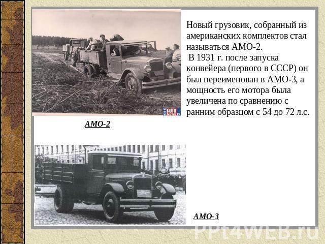 Новый грузовик, собранный из американских комплектов стал называться АМО-2. В 1931 г. после запуска конвейера (первого в СССР) он был переименован в АМО-3, а мощность его мотора была увеличена по сравнению с ранним образцом с 54 до 72 л.с.