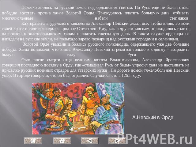 Нелегко жилось на русской земле под ордынским гнетом. Но Русь еще не была готова победно восстать против ханов Золотой Орды. Приходилось платить большую дань, отбивать многочисленные набеги степняков.Как правитель удельного княжества Александр Невск…