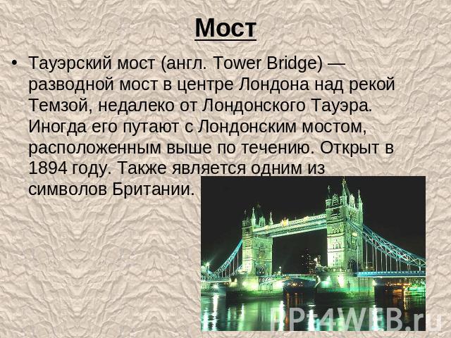 Тауэрский мост (англ. Tower Bridge) — разводной мост в центре Лондона над рекой Темзой, недалеко от Лондонского Тауэра. Иногда его путают с Лондонским мостом, расположенным выше по течению. Открыт в 1894 году. Также является одним из символов Британии.