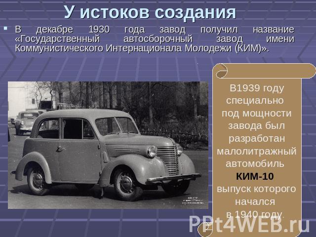 У истоков создания В декабре 1930 года завод получил название «Государственный автосборочный завод имени Коммунистического Интернационала Молодежи (КИМ)». В1939 году специально под мощности завода был разработан малолитражный автомобиль КИМ-10 выпус…