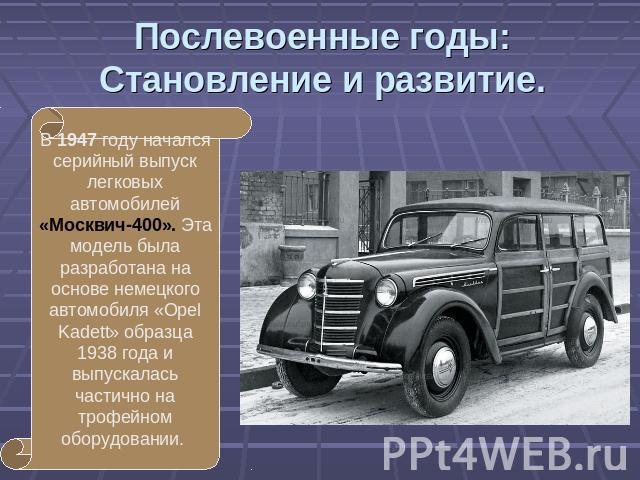 Послевоенные годы:Становление и развитие. В 1947 году начался серийный выпуск легковых автомобилей «Москвич-400». Эта модель была разработана на основе немецкого автомобиля «Opel Kadett» образца 1938 года и выпускалась частично на трофейном оборудовании.