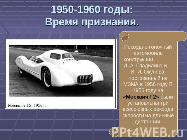 1950-1960 годы:Время признания. Рекордно-гоночный автомобиль конструкции И. А. Гладилина и И. И. Окунева, построенный на МЗМА в 1956 году В 1956 году на «Москвич-Г2» были установлены три всесоюзных рекорда скорости на длинные дистанции