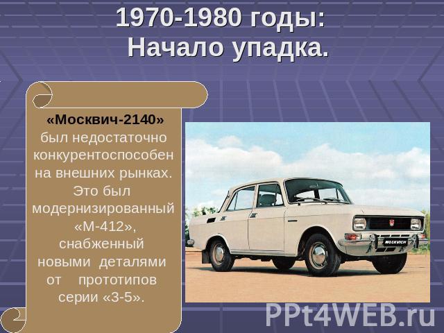 1970-1980 годы:Начало упадка. «Москвич-2140» был недостаточно конкурентоспособен на внешних рынках. Это был модернизированный «М-412», снабженный новыми деталями от прототипов серии «3-5».