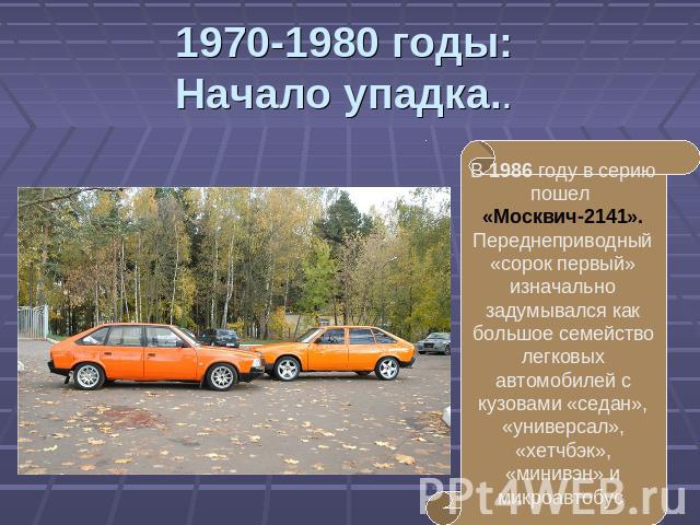 1970-1980 годы:Начало упадка.. В 1986 году в серию пошел «Москвич-2141». Переднеприводный «сорок первый» изначально задумывался как большое семейство легковых автомобилей с кузовами «седан», «универсал», «хетчбэк», «минивэн» и микроавтобус