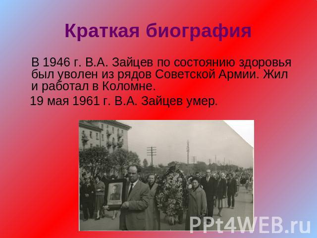 Краткая биографияВ 1946 г. В.А. Зайцев по состоянию здоровья был уволен из рядов Советской Армии. Жил и работал в Коломне. 19 мая 1961 г. В.А. Зайцев умер.