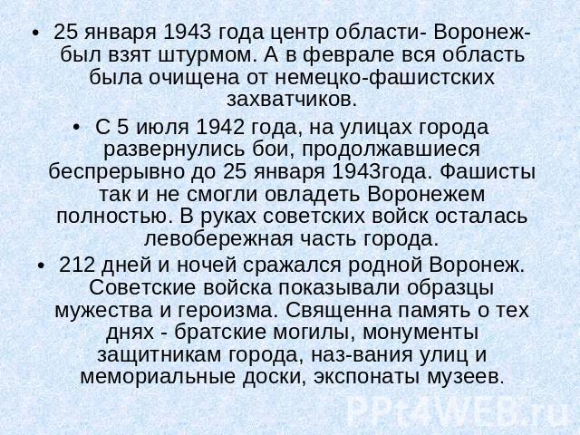 25 января 1943 года центр области- Воронеж- был взят штурмом. А в феврале вся область была очищена от немецко-фашистских захватчиков.С 5 июля 1942 года, на улицах города развернулись бои, продолжавшиеся беспрерывно до 25 января 1943года. Фашисты так…