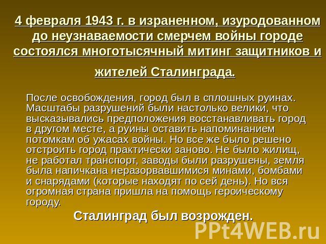 4 февраля 1943 г. в израненном, изуродованном до неузнаваемости смерчем войны городе состоялся многотысячный митинг защитников и жителей Сталинграда. После освобождения, город был в сплошных руинах. Масштабы разрушений были настолько велики, что выс…