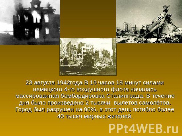 23 августа 1942года В 16 часов 18 минут силами немецкого 4-го воздушного флота началась массированная бомбардировка Сталинграда. В течение дня было произведено 2 тысячи вылетов самолётов. Город был разрушен на 90%, в этот день погибло более 40 тысяч…