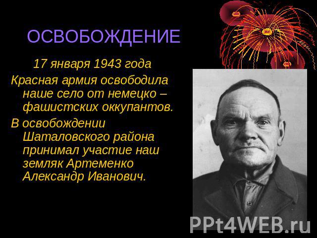 ОСВОБОЖДЕНИЕ 17 января 1943 года Красная армия освободила наше село от немецко – фашистских оккупантов. В освобождении Шаталовского района принимал участие наш земляк Артеменко Александр Иванович.