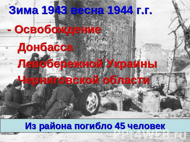 Зима 1943 весна 1944 г.г. - Освобождение Левобережной Украины Черниговской области Из района погибло 45 человек