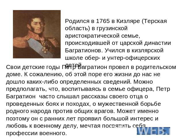 Родился в 1765 в Кизляре (Терская область) в грузинской аристократической семье, происходившей от царской династии Багратионов. Учился в кизлярской школе обер- и унтер-офицерских детей. Свои детские годы Петр Багратион провел в родительском доме. К …