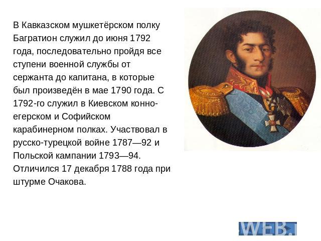 В Кавказском мушкетёрском полку Багратион служил до июня 1792 года, последовательно пройдя все ступени военной службы от сержанта до капитана, в которые был произведён в мае 1790 года. С 1792-го служил в Киевском конно-егерском и Софийском карабинер…