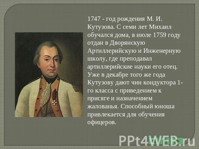 1747 - год рождения М. И. Кутузова. С семи лет Михаил обучался дома, в июле 1759 году отдан в Дворянскую Артиллерийскую и Инженерную школу, где преподавал артиллерийские науки его отец. Уже в декабре того же года Кутузову дают чин кондуктора 1-го кл…