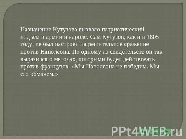 Назначение Кутузова вызвало патриотический подъем в армии и народе. Сам Кутузов, как и в 1805 году, не был настроен на решительное сражение против Наполеона. По одному из свидетельств он так выразился о методах, которыми будет действовать против фра…
