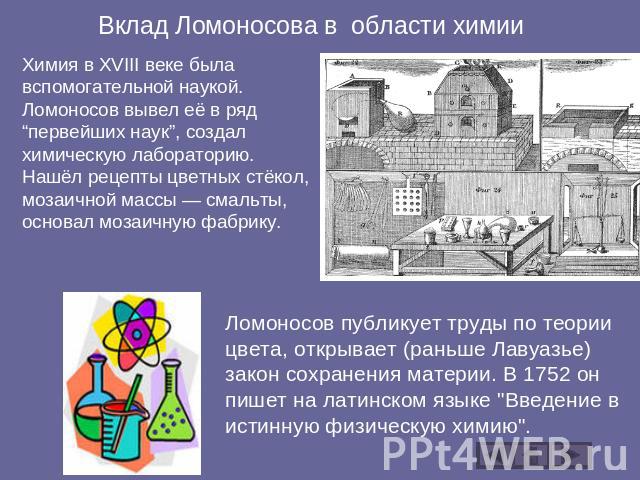 Вклад Ломоносова в области химии Химия в XVIII веке была вспомогательной наукой. Ломоносов вывел её в ряд “первейших наук”, создал химическую лабораторию. Нашёл рецепты цветных стёкол, мозаичной массы — смальты, основал мозаичную фабрику. Ломоносов …
