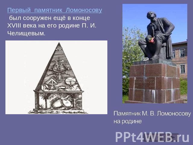 Первый памятник Ломоносову был сооружен ещё в конце XVIII века на его родине П. И. Челищевым. Памятник М. В. Ломоносову на родине