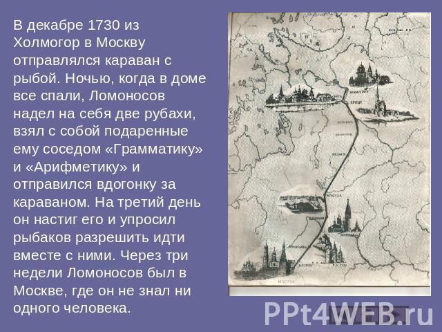 В декабре 1730 из Холмогор в Москву отправлялся караван с рыбой. Ночью, когда в доме все спали, Ломоносов надел на себя две рубахи, взял с собой подаренные ему соседом «Грамматику» и «Арифметику» и отправился вдогонку за караваном. На третий день он…