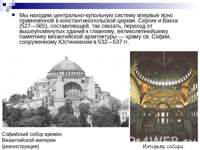 Мы находим центрально-купольную систему впервые ясно применённой в константинопольской церкви. Сергия и Вакха (527—565), составляющей, так сказать, переход от вышеупомянутых зданий к главному, великолепнейшему памятнику византийской архитектуры — хр…