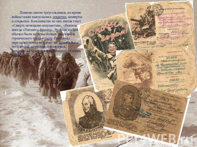 Помимо писем-треугольников, во время войны также выпускались секретки, конверты и открытки. Большинство из них имели текст «Смерть немецким оккупантам», «Воинское», иногда «Письмо с фронта». Рисунки на них обычно были на темы боевых действий и герои…