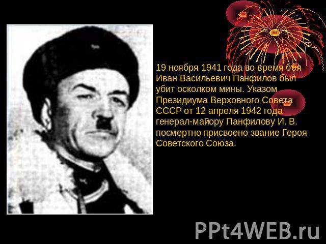 19 ноября 1941 года во время боя Иван Васильевич Панфилов был убит осколком мины. Указом Президиума Верховного Совета СССР от 12 апреля 1942 года генерал-майору Панфилову И. В. посмертно присвоено звание Героя Советского Союза.