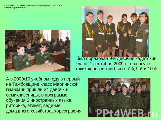 В сентябре 2008 г. военизированную форму впервые в Тамбовской области надели девочки: был образован 9-й девичий кадетский класс. 1 сентября 2009 г. в корпусе таких классов три было: 7-й, 9-й и 10-й. А в 2009/10 учебном году в первый на Тамбовщине кл…