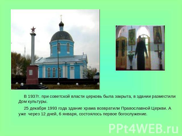 В 1937г. при советской власти церковь была закрыта, в здании разместили Дом культуры. 25 декабря 1993 года здание храма возвратили Православной Церкви. А  уже  через 12 дней, 6 января, состоялось первое богослужение.